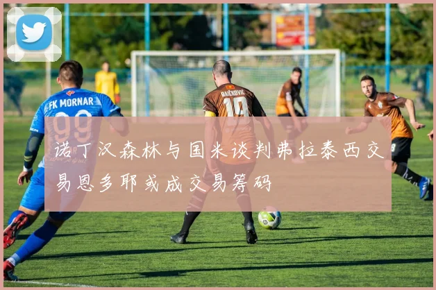 诺丁汉森林与国米谈判弗拉泰西交易恩多耶或成交易筹码