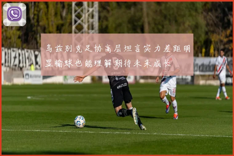乌兹别克足协高层坦言实力差距明显输球也能理解期待未来成长