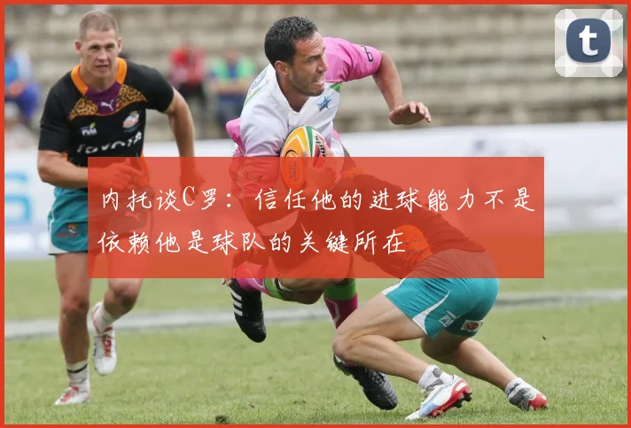 内托谈C罗：信任他的进球能力不是依赖他是球队的关键所在
