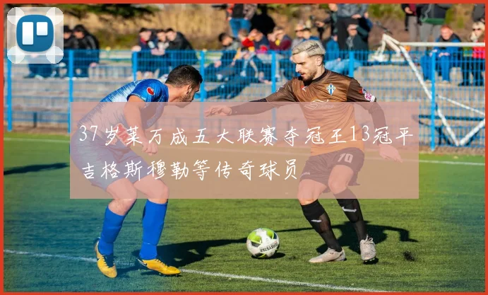 37岁莱万成五大联赛夺冠王13冠平吉格斯穆勒等传奇球员