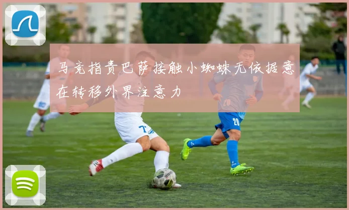 马竞指责巴萨接触小蜘蛛无依据意在转移外界注意力