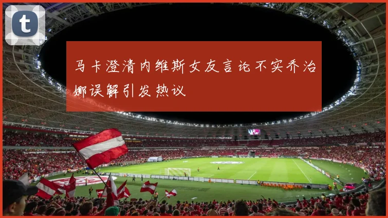 马卡澄清内维斯女友言论不实乔治娜误解引发热议