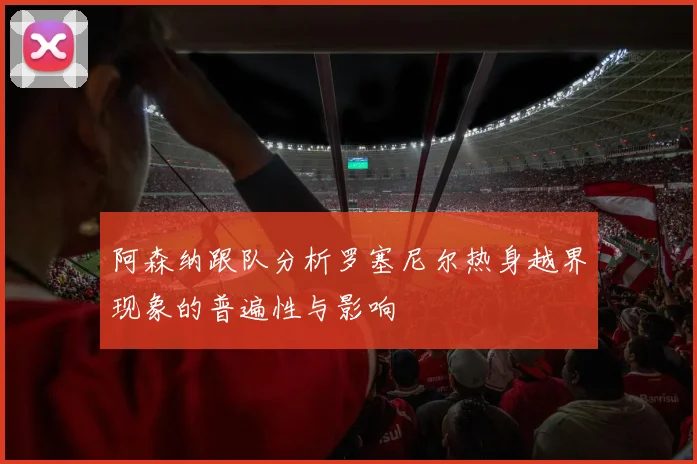 阿森纳跟队分析罗塞尼尔热身越界现象的普遍性与影响