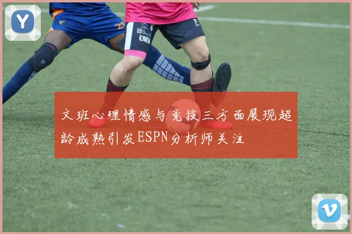 文班心理情感与竞技三方面展现超龄成熟引发ESPN分析师关注