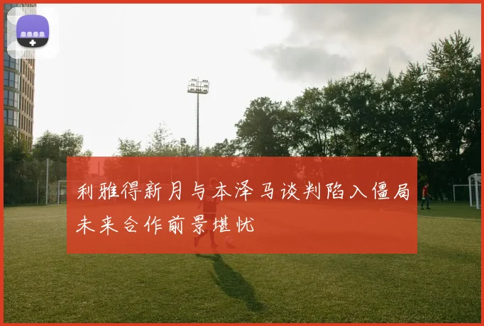 利雅得新月与本泽马谈判陷入僵局未来合作前景堪忧