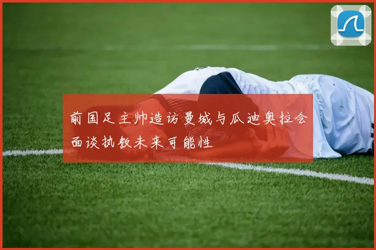 前国足主帅造访曼城与瓜迪奥拉会面谈执教未来可能性