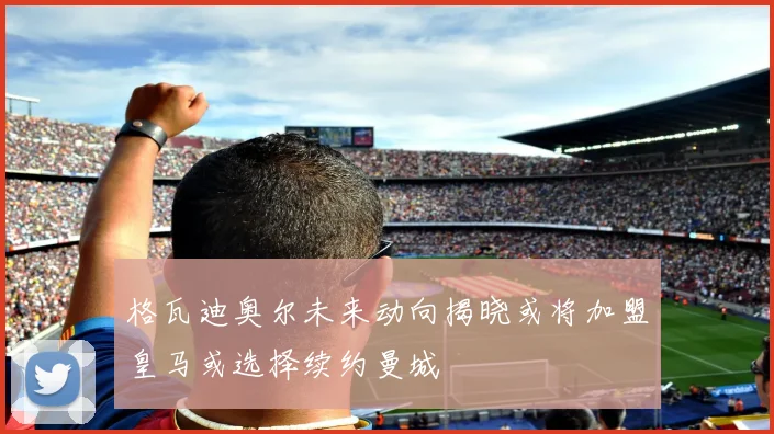 格瓦迪奥尔未来动向揭晓或将加盟皇马或选择续约曼城