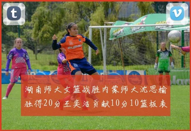 湖南师大女篮战胜内蒙师大沈思榆独得20分王奕洁贡献10分10篮板表现出色