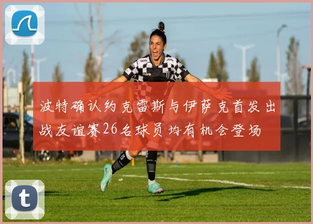 波特确认约克雷斯与伊萨克首发出战友谊赛26名球员均有机会登场