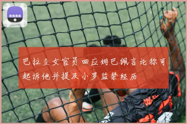 巴拉圭女官员回应姆巴佩言论称可起诉他并提及小罗监禁经历