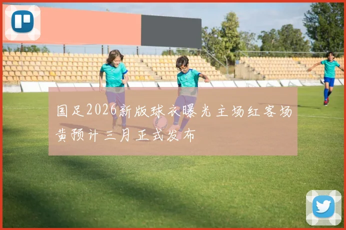 国足2026新版球衣曝光主场红客场黄预计三月正式发布