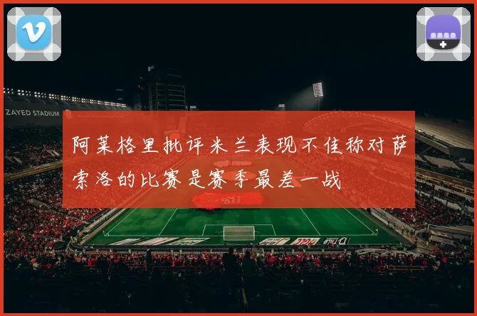 阿莱格里批评米兰表现不佳称对萨索洛的比赛是赛季最差一战