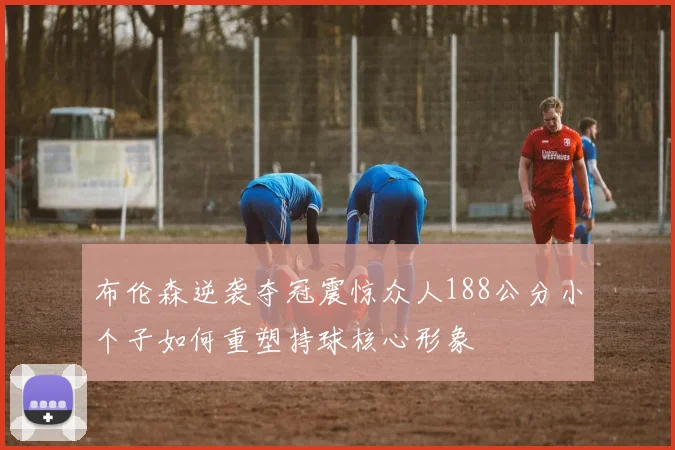 布伦森逆袭夺冠震惊众人188公分小个子如何重塑持球核心形象