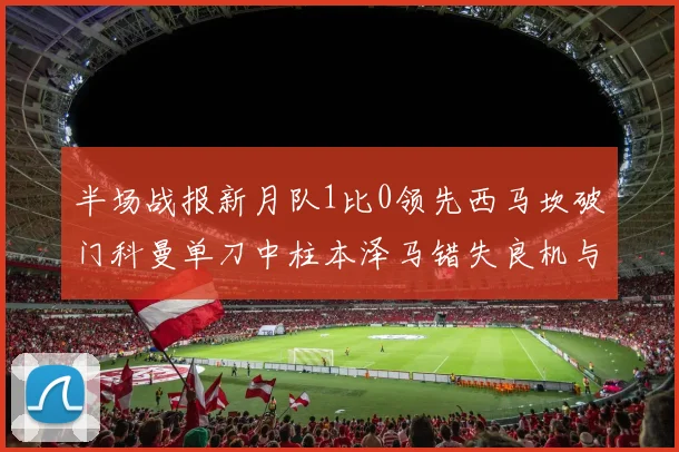 半场战报新月队1比0领先西马坎破门科曼单刀中柱本泽马错失良机与越位进球