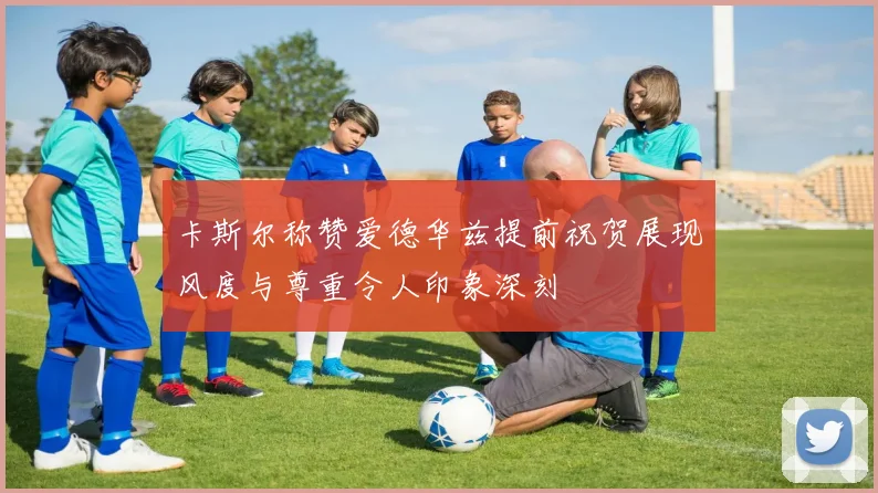 卡斯尔称赞爱德华兹提前祝贺展现风度与尊重令人印象深刻