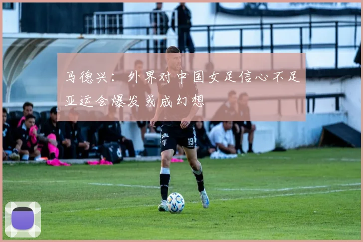 马德兴：外界对中国女足信心不足亚运会爆发或成幻想