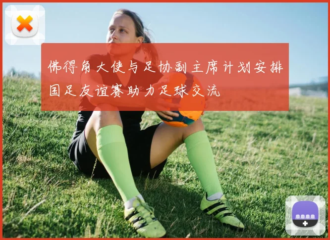佛得角大使与足协副主席计划安排国足友谊赛助力足球交流