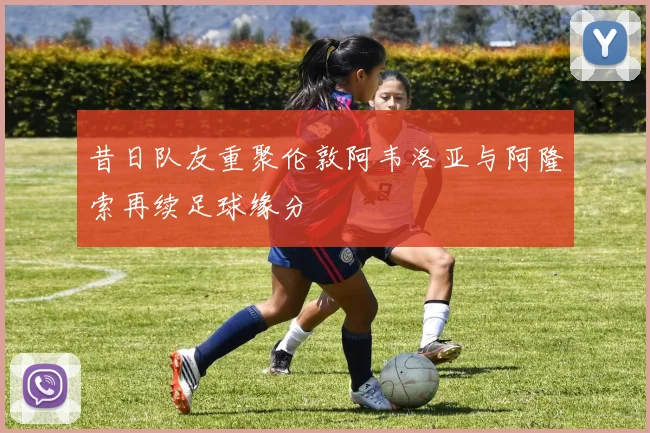 昔日队友重聚伦敦阿韦洛亚与阿隆索再续足球缘分