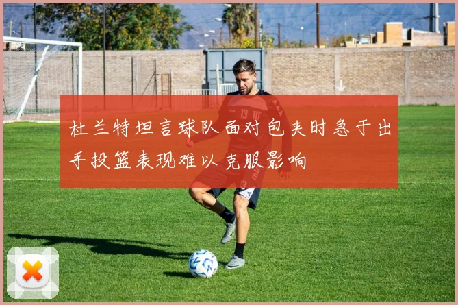 杜兰特坦言球队面对包夹时急于出手投篮表现难以克服影响