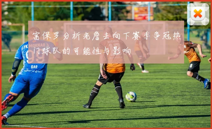 富保罗分析老詹去向下赛季争冠热门球队的可能性与影响