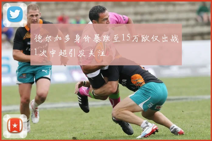 德尔加多身价暴跌至15万欧仅出战1次中超引发关注